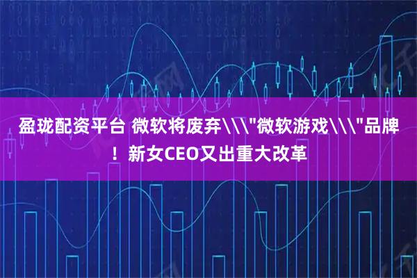 盈珑配资平台 微软将废弃\＂微软游戏\＂品牌！新女CEO又出重大改革