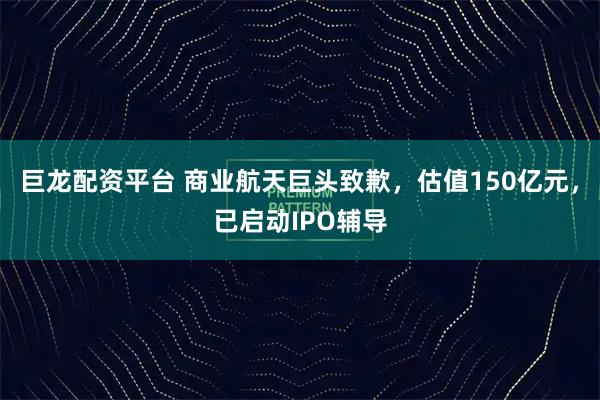 巨龙配资平台 商业航天巨头致歉，估值150亿元，已启动IPO辅导