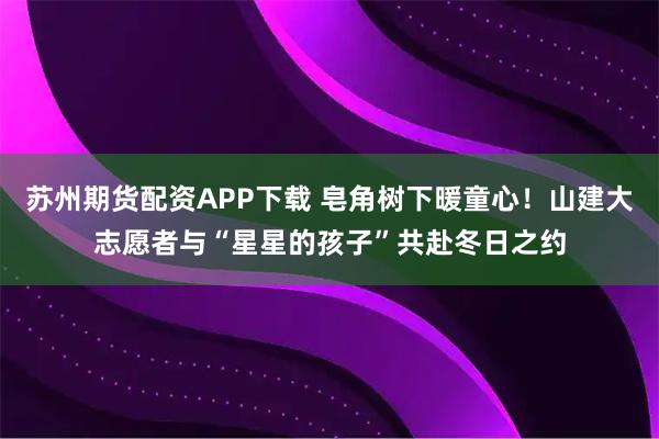 苏州期货配资APP下载 皂角树下暖童心！山建大志愿者与“星星的孩子”共赴冬日之约