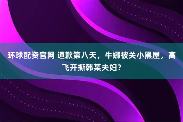 环球配资官网 道歉第八天，牛娜被关小黑屋，高飞开撕韩某夫妇？