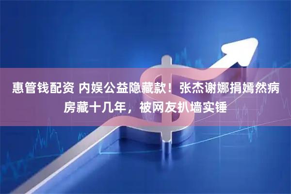 惠管钱配资 内娱公益隐藏款！张杰谢娜捐嫣然病房藏十几年，被网友扒墙实锤