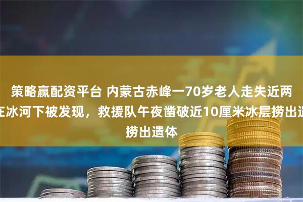 策略赢配资平台 内蒙古赤峰一70岁老人走失近两天在冰河下被发现，救援队午夜凿破近10厘米冰层捞出遗体