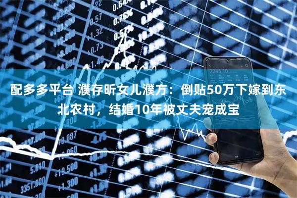 配多多平台 濮存昕女儿濮方：倒贴50万下嫁到东北农村，结婚10年被丈夫宠成宝
