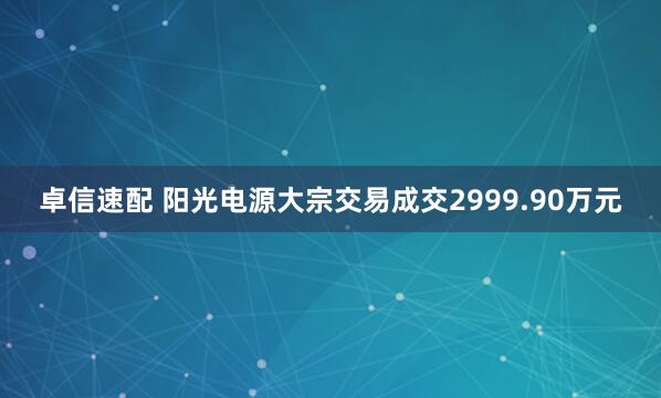 卓信速配 阳光电源大宗交易成交2999.90万元