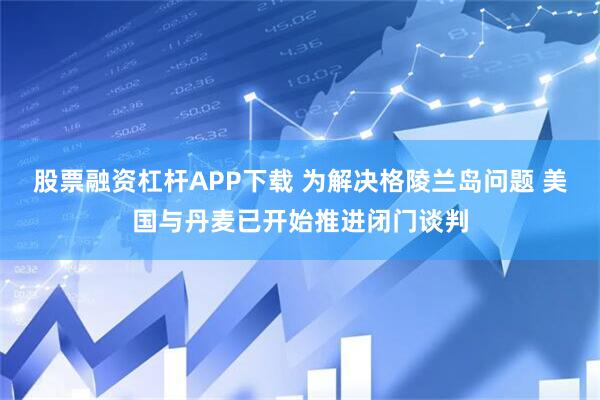 股票融资杠杆APP下载 为解决格陵兰岛问题 美国与丹麦已开始推进闭门谈判