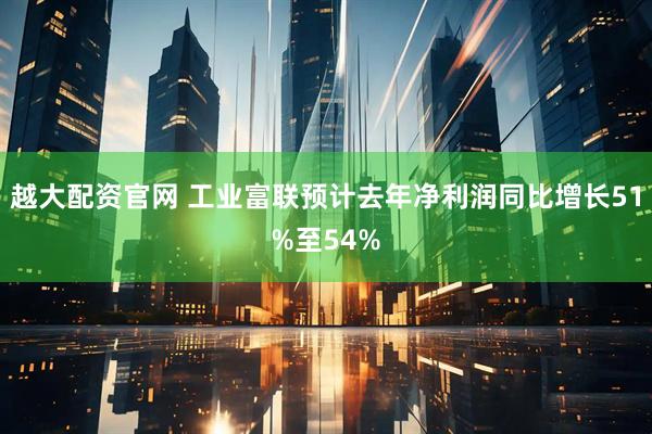 越大配资官网 工业富联预计去年净利润同比增长51%至54%