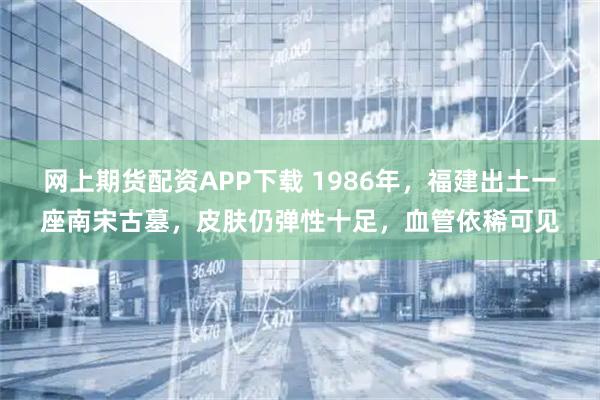 网上期货配资APP下载 1986年，福建出土一座南宋古墓，皮肤仍弹性十足，血管依稀可见