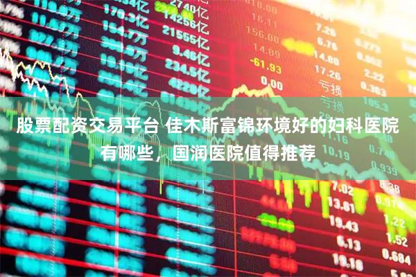 股票配资交易平台 佳木斯富锦环境好的妇科医院有哪些，国润医院值得推荐