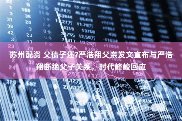 苏州配资 父债子还?严浩翔父亲发文宣布与严浩翔断绝父子关系，时代峰峻回应
