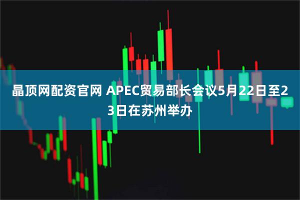 晶顶网配资官网 APEC贸易部长会议5月22日至23日在苏州举办