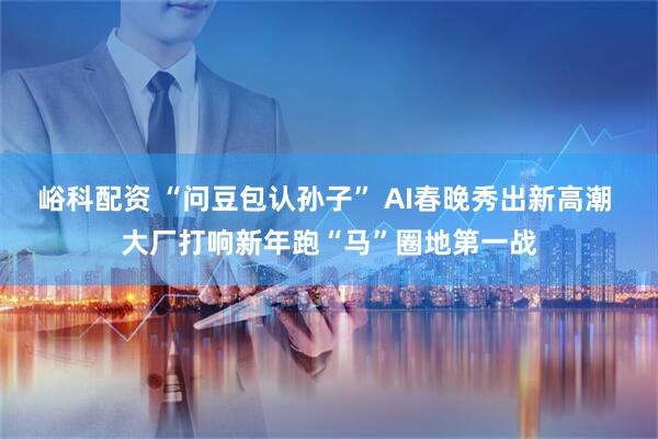 峪科配资 “问豆包认孙子” AI春晚秀出新高潮 大厂打响新年跑“马”圈地第一战