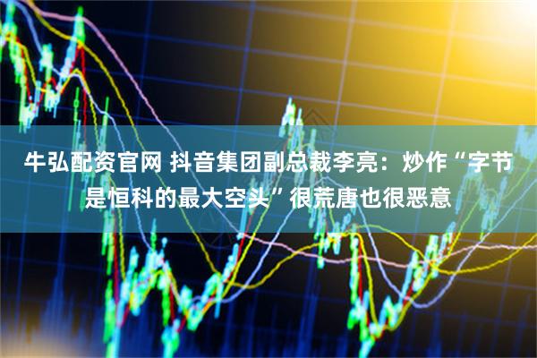 牛弘配资官网 抖音集团副总裁李亮：炒作“字节是恒科的最大空头”很荒唐也很恶意